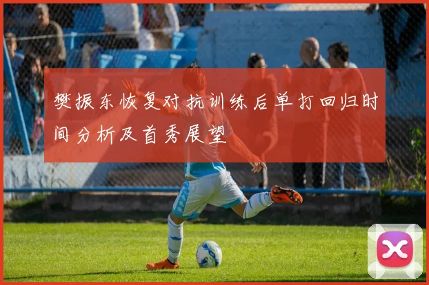 樊振东恢复对抗训练后单打回归时间分析及首秀展望