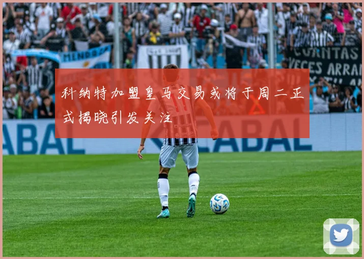 科纳特加盟皇马交易或将于周二正式揭晓引发关注