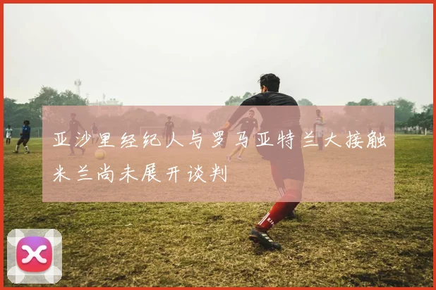 亚沙里经纪人与罗马亚特兰大接触米兰尚未展开谈判