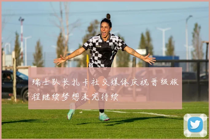 瑞士队长扎卡社交媒体庆祝晋级旅程继续梦想未完待续