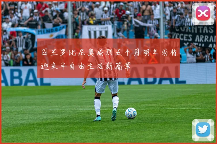 囚王罗比尼奥减刑五个月明年或将迎来半自由生活新篇章
