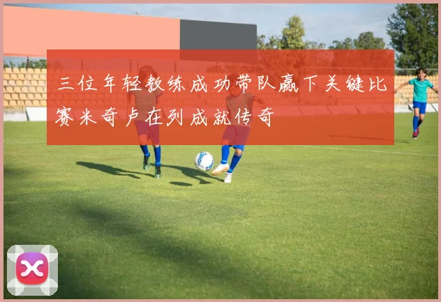 三位年轻教练成功带队赢下关键比赛米奇卢在列成就传奇