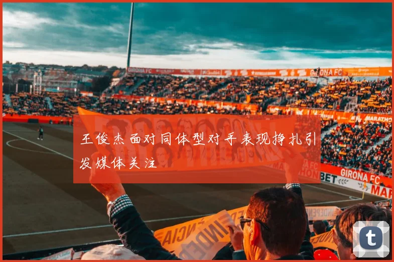 王俊杰面对同体型对手表现挣扎引发媒体关注