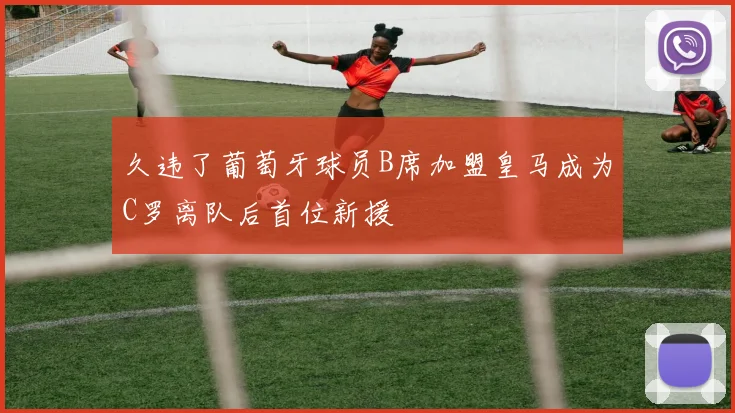久违了葡萄牙球员B席加盟皇马成为C罗离队后首位新援