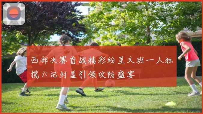 西部决赛首战精彩纷呈文班一人独揽六记封盖引领攻防盛宴