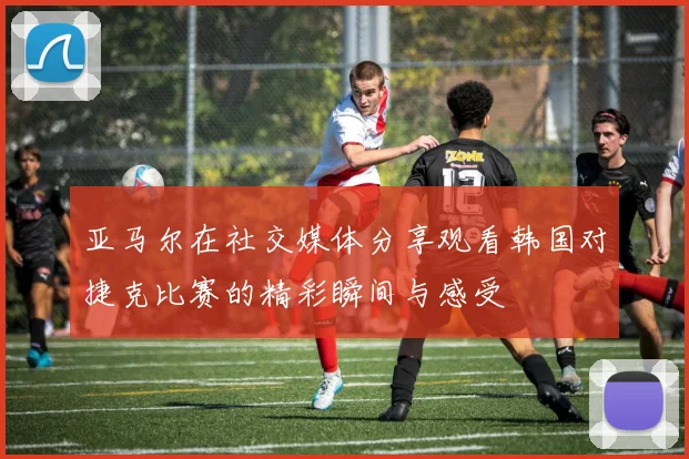 亚马尔在社交媒体分享观看韩国对捷克比赛的精彩瞬间与感受