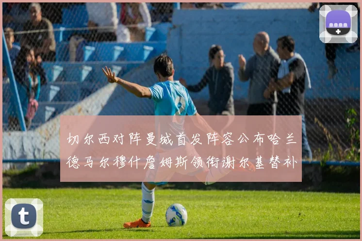 切尔西对阵曼城首发阵容公布哈兰德马尔穆什詹姆斯领衔谢尔基替补出战