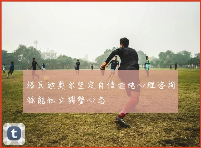 格瓦迪奥尔坚定自信拒绝心理咨询称能独立调整心态