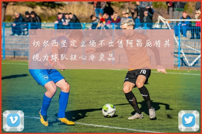 切尔西坚定立场不出售阿昌庞将其视为球队核心非卖品