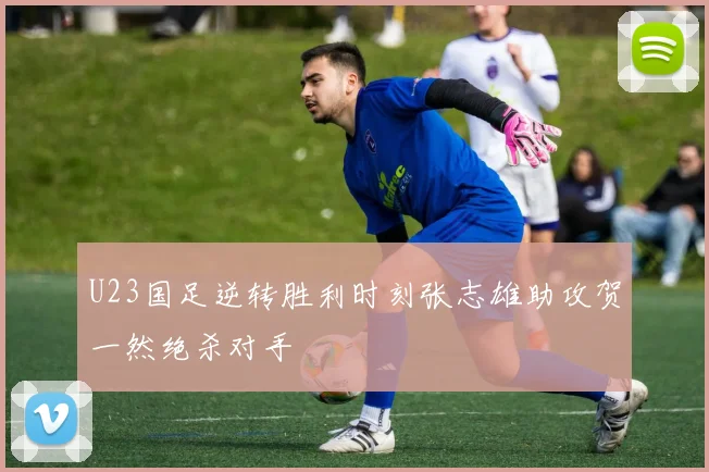 U23国足逆转胜利时刻张志雄助攻贺一然绝杀对手