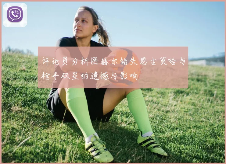 评论员分析图赫尔错失恩古莫哈与枪手双星的遗憾与影响