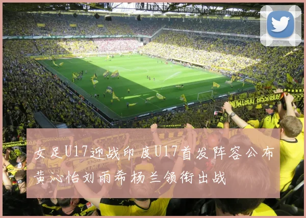 女足U17迎战印度U17首发阵容公布黄沁怡刘雨希杨兰领衔出战
